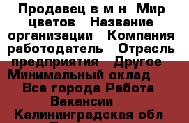 Продавец в м-н "Мир цветов › Название организации ­ Компания-работодатель › Отрасль предприятия ­ Другое › Минимальный оклад ­ 1 - Все города Работа » Вакансии   . Калининградская обл.,Приморск г.